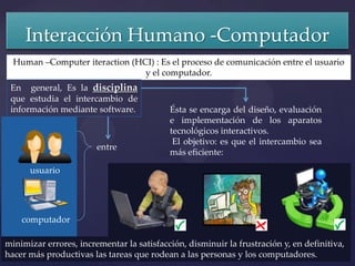 Interacción Humano -Computador
  Human –Computer iteraction (HCI) : Es el proceso de comunicación entre el usuario
                                y el computador.
 En general, Es la disciplina
 que estudia el intercambio de
 información mediante software.            Ésta se encarga del diseño, evaluación
                                           e implementación de los aparatos
                                           tecnológicos interactivos.
                                            El objetivo: es que el intercambio sea
                        entre
                                           más eficiente:

      usuario




    computador

minimizar errores, incrementar la satisfacción, disminuir la frustración y, en definitiva,
hacer más productivas las tareas que rodean a las personas y los computadores.
 