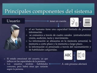 Principales componentes del sistema
  Usuario                                       tener en cuenta


                      o el ser humano tiene una capacidad limitada de procesar
                        información.
                      o se comunica a través de cuatro canales (entrada/salida):
                        visión, audición, tacto y movimiento.
                      o La información se almacena en la memoria sensorial, la
                        memoria a corto plazo y la memoria a largo plazo.
                      o la información es procesada a través del razonamiento y
                        de habilidades adquiridas.


o El estado emocional del usuario, ya que
  influye en las capacidades de la persona.
o Los     usuarios    tendrán     habilidades             A este proceso afectará
  comunes, pero habrá otras que variarán
  según la persona.
 