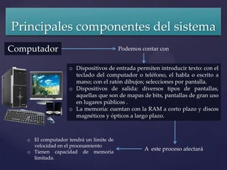 Principales componentes del sistema
Computador                               Podemos contar con


                   o Dispositivos de entrada permiten introducir texto: con el
                     teclado del computador o teléfono, el habla o escrito a
                     mano; con el ratón dibujos; selecciones por pantalla.
                   o Dispositivos de salida: diversos tipos de pantallas,
                     aquellas que son de mapas de bits, pantallas de gran uso
                     en lugares públicos .
                   o La memoria: cuentan con la RAM a corto plazo y discos
                     magnéticos y ópticos a largo plazo.



   o El computador tendrá un límite de
     velocidad en el procesamiento
   o Tienen capacidad de memoria
                                                  A este proceso afectará
     limitada.
 