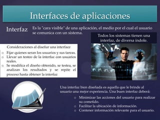 Interfaces de aplicaciones
                   Es la "cara visible" de una aplicación, el medio por el cual el usuario
   Interfaz        se comunica con un sistema.
                                                          Todos los sistemas tienen una
                                                            interfaz, de diversa índole.
   Consideraciones al diseñar una interface
o Fijar quienes seran los usuarios y sus tareas.
o Llevar un testeo de la interfaz con usuarios
  reales.
o Se modifica el diseño obtenido, se testea, se
  analizan los resultados y se repite el
  proceso hasta obtener la interfaz deseada.


                                     Una interfaz bien diseñada es aquella que le brinde al
                                     usuario una mejor experiencia. Una buen interfaz deberá:
                                              o Minimizar las acciones del usuario para realizar
                                                su cometido.
                                              o Facilitar la ubicación de información.
                                              o Contener información relevante para el usuario.
 