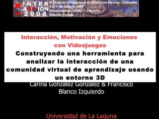Interacción, Motivación y Emociones  con Videojuegos Construyendo una herramienta para analizar la interacción de una comunidad virtual de aprendizaje usando un entorno 3D Carina González González & Francisco Blanco Izquierdo Universidad de La Laguna Tenerife. Islas Canarias. 