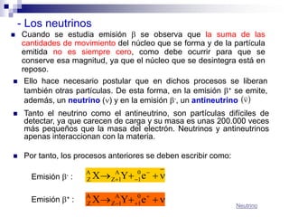 - Los neutrinos
   Cuando se estudia emisión  se observa que la suma de las
    cantidades de movimiento del núcleo que se forma y de la partícula
    emitida no es siempre cero, como debe ocurrir para que se
    conserve esa magnitud, ya que el núcleo que se desintegra está en
    reposo.
    Ello hace necesario postular que en dichos procesos se liberan
     también otras partículas. De esta forma, en la emisión + se emite,
     además, un neutrino () y en la emisión -, un antineutrino  
    Tanto el neutrino como el antineutrino, son partículas difíciles de
     detectar, ya que carecen de carga y su masa es unas 200.000 veces
     más pequeños que la masa del electrón. Neutrinos y antineutrinos
     apenas interaccionan con la materia.

    Por tanto, los procesos anteriores se deben escribir como:

       Emisión - :
                      A
                      Z   X ZA1Y 0 e  
                                   1


       Emisión + :
                      A
                      Z   X ZA1Y 0 e  
                                   1                             Neutrino
 