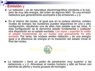 - Emisión 
   La radiación  es de naturaleza electromagnética (similares a la luz),
    pero de muy alta energía, del orden de algunos MeV. Es una emisión
    radiactiva que generalmente acompaña a las emisiones  y .

   En el interior del núcleo, al igual que en la corteza atómica, existen
    niveles de energía; los nucleones pueden disponerse en una u otra
    configuración, resultando una de ellas más estable que las otras. A
    esta configuración se le denomina estado fundamental y cualquier
    otra disposición es un estado excitado. Los rayos  suponen la vuelta
    al estado fundamental de un núcleo que previamente ha sido
    excitado. Por tanto, los núcleos emiten radiación  de una energía
    igual a la diferencia de energía en la transición del estado inicial al
    final del núcleo.




   La radiación  tiene un poder de penetración muy superior a las
    radiaciones  y . Atraviesan el cuerpo humano y sólo se frenan con
    planchas de plomo y muros gruesos de hormigón.
 