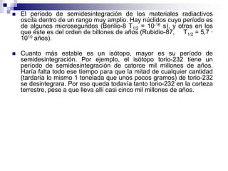    El período de semidesintegración de los materiales radiactivos
    oscila dentro de un rango muy amplio. Hay núclidos cuyo período es
    de algunos microsegundos (Berilio-8 T1/2 = 10-16 s), y otros en los
    que éste es del orden de billones de años (Rubidio-87, T1/2 = 5,7 ·
    1010 años).

   Cuanto más estable es un isótopo, mayor es su período de
    semidesintegración. Por ejemplo, el isótopo torio-232 tiene un
    período de semidesintegración de catorce mil millones de años.
    Haría falta todo ese tiempo para que la mitad de cualquier cantidad
    (tardaría lo mismo 1 tonelada que unos pocos gramos) de torio-232
    se desintegrara. Por eso queda todavía tanto torio-232 en la corteza
    terrestre, pese a que lleva allí casi cinco mil millones de años.
 