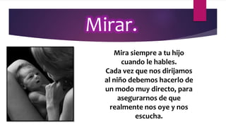 Mirar.
Mira siempre a tu hijo
cuando le hables.
Cada vez que nos dirijamos
al niño debemos hacerlo de
un modo muy directo, para
asegurarnos de que
realmente nos oye y nos
escucha.
 