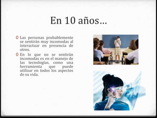 En 10 años…
0 Las personas probablemente se
sentirán muy incomodas al
interactuar en presencia de otros.
0 En lo que no se sentirán
incomodas es en el manejo de
las tecnologías, como una
herramienta que pueden utilizar
en todos los aspectos de su vida.
 