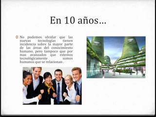En 10 años…
0 No podemos olvidar que las nuevas
tecnologías tienen incidencia sobre
la mayor parte de las áreas del
conocimiento humano, pero
tampoco que por mas avanzados
que estemos tecnológicamente
somos humanos que se relacionan .
 