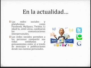 En la actualidad…
0 Las redes sociales y plataformas
como Facebook, MySpace, Twitter,
Linked In, entre otras, cambiaron
las comunicaciones
interpersonales.
0 Las redes sociales permiten a las
personas compartir sus vidas
cotidianas y pensamientos entre sí
a través de mensajes o
publicaciones desde sus cuentas
personales.
 