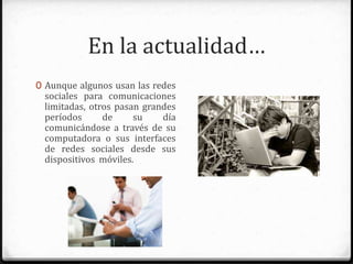 En la actualidad…
0 Aunque algunos usan las redes
sociales para comunicaciones
limitadas, otros pasan grandes
períodos de su día comunicándose
a través de su computadora o sus
interfaces de redes sociales desde
sus dispositivos móviles.
 
