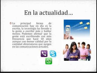 En la actualidad…
0 La principal forma de comunicación
hoy en día es la escrita, la tecnología
ha llevado a la gente a escribir más y
hablar menos. Podemos afirmar que
la gente está escribiendo con más
frecuencia que hace 10 años aunque
con menor calidad por la cantidad de
abreviaturas o símbolos que surgen
en las comunicaciones actuales.
 