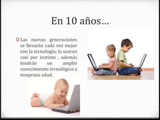 En 10 años…
0 Las nuevas generaciones se
llevarán cada vez mejor con la
tecnología; la usaran casi por
instinto, además tendrán un
amplio conocimiento tecnológico
a temprana edad.
 