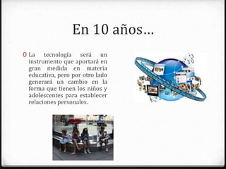 En 10 años…
0 La tecnología será un
instrumento que aportará en
gran medida en materia
educativa, pero por otro lado
generará un cambio en la forma
que tienen los niños y
adolescentes para establecer
relaciones personales.
 