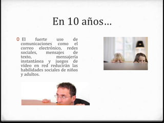 En 10 años…
0 El fuerte uso de
comunicaciones como el correo
electrónico, redes sociales,
mensajes de texto, mensajería
instantánea y juegos de vídeo en
red reducirán las habilidades
sociales de niños y adultos.
 
