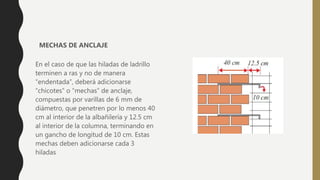 En el caso de que las hiladas de ladrillo
terminen a ras y no de manera
“endentada”, deberá adicionarse
“chicotes” o “mechas” de anclaje,
compuestas por varillas de 6 mm de
diámetro, que penetren por lo menos 40
cm al interior de la albañilería y 12.5 cm
al interior de la columna, terminando en
un gancho de longitud de 10 cm. Estas
mechas deben adicionarse cada 3
hiladas
MECHAS DE ANCLAJE
 