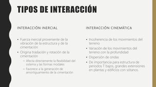 TIPOS DE INTERACCIÓN
INTERACCIÓN INERCIAL
• Fuerza inercial proveniente de la
vibración de la estructura y de la
cimentación
• Origina traslación y rotación de la
cimentación
– Afecta directamente la flexibilidad del
sistema y las formas modales
– Favorece a la generación de
amortiguamiento de la cimentación
INTERACCIÓN CINEMÁTICA
• Incoherencia de los movimientos del
terreno
• Variación de los movimientos del
terreno con la profundidad
• Dispersión de ondas
• De importancia para estructura de
periodos T bajos, grandes extensiones
en plantas y edificios con sótanos.
 
