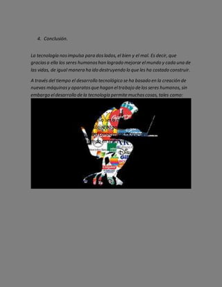 4. Conclusión.
La tecnología nosimpulsa para doslados, el bien y el mal. Es decir, que
graciasa ella los seres humanoshan logrado mejorar elmundo y cada una de
las vidas, de igual manera ha ido destruyendo lo que les ha costado construir.
A través del tiempo el desarrollo tecnológico se ha basado en la creación de
nuevas máquinasy aparatosque hagan eltrabajo de los seres humanos, sin
embargo eldesarrollo de la tecnología permite muchascosas, tales como:
procesar, almacenar, y producir grancantidad de información en pequeños
lapsos de tiempo.
Para la tecnología su único objetivo sería mejorar elmundo en el que vivimos,
pero al crear grandesmaquinasque hagan eltrabajo de los seres humanos
estamos impidiendo que nuestro conocimiento logre desarrollarse y de esta
manera nosestamos convirtiendo en seres inútiles.
 