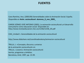 FUENTES
Cano Ramírez, Ana. (2005/06) Generalidades sobre la Animación Social. España.
Disponible en Anim. sociocultural alumnos_9_nov_2005_
CARIDE GÓMEZ JOSÉ ANTONIO (2005), La animación sociocultural y el desarrollo
comunitario como educación social. Disponible en:
http://www.revistaeducacion.mec.es/re336/re336_05.pdf
CIAS_Unidad 1. Generalidades de la animación sociocultural
http://www.slideshare.net/coordinadoratony/animacion-sociocultural
TRILLA, J.: «Concepto, discurso y universo
de la animación sociocultural» en
TRILLA, J. (coord.): Animación sociocultural:
teorías, programas y ámbitos.
Barcelona, Ariel, 1997, pp. 13-39.
 