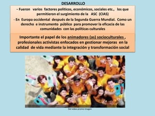 - Fueron varios factores políticos, económicos, sociales etc., los que
permitieron el surgimiento de la ASC (CIAS)
- En Europa occidental después de la Segunda Guerra Mundial. Como un
derecho e instrumento público para promover la eficacia de las
comunidades con las políticas culturales
DESARROLLO
Importante el papel de los animadores (as) socioculturales ,
profesionales activistas enfocados en gestionar mejoras en la
calidad de vida mediante la integración y transformación social
Del video promo imagen
 