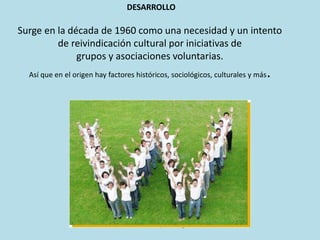 Surge en la década de 1960 como una necesidad y un intento
de reivindicación cultural por iniciativas de
grupos y asociaciones voluntarias.
Así que en el origen hay factores históricos, sociológicos, culturales y más.
DESARROLLO
Del video promo imagen
 