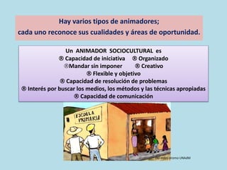 Hay varios tipos de animadores;
cada uno reconoce sus cualidades y áreas de oportunidad.
Un ANIMADOR SOCIOCULTURAL es
 Capacidad de iniciativa  Organizado
Mandar sin imponer  Creativo
 Flexible y objetivo
 Capacidad de resolución de problemas
 Interés por buscar los medios, los métodos y las técnicas apropiadas
 Capacidad de comunicación
Del video promo UNAdM
 