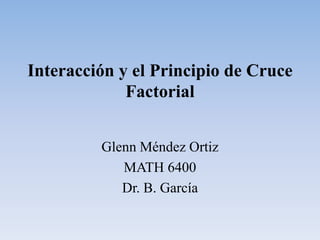 Interacción y el Principio de Cruce Factorial Glenn Méndez Ortiz MATH 6400 Dr. B. García 
