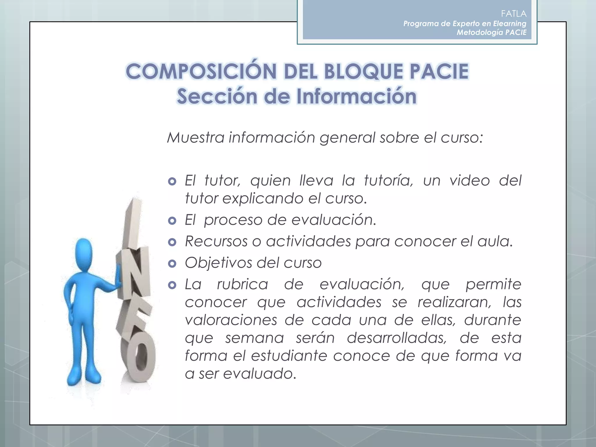 FATLAPrograma de Experto en ElearningMetodología PACIECOMPOSICIÓN DEL BLOQUE PACIESección de InformaciónMuestra información general sobre el curso:El tutor, quien lleva la tutoría, un video del tutor explicando el curso.El  proceso de evaluación.Recursos o actividades para conocer el aula.Objetivos del cursoLa rubrica de evaluación, que permite conocer que actividades se realizaran, las valoraciones de cada una de ellas, durante que semana serán desarrolladas, de esta forma el estudiante conoce de que forma va a ser evaluado.