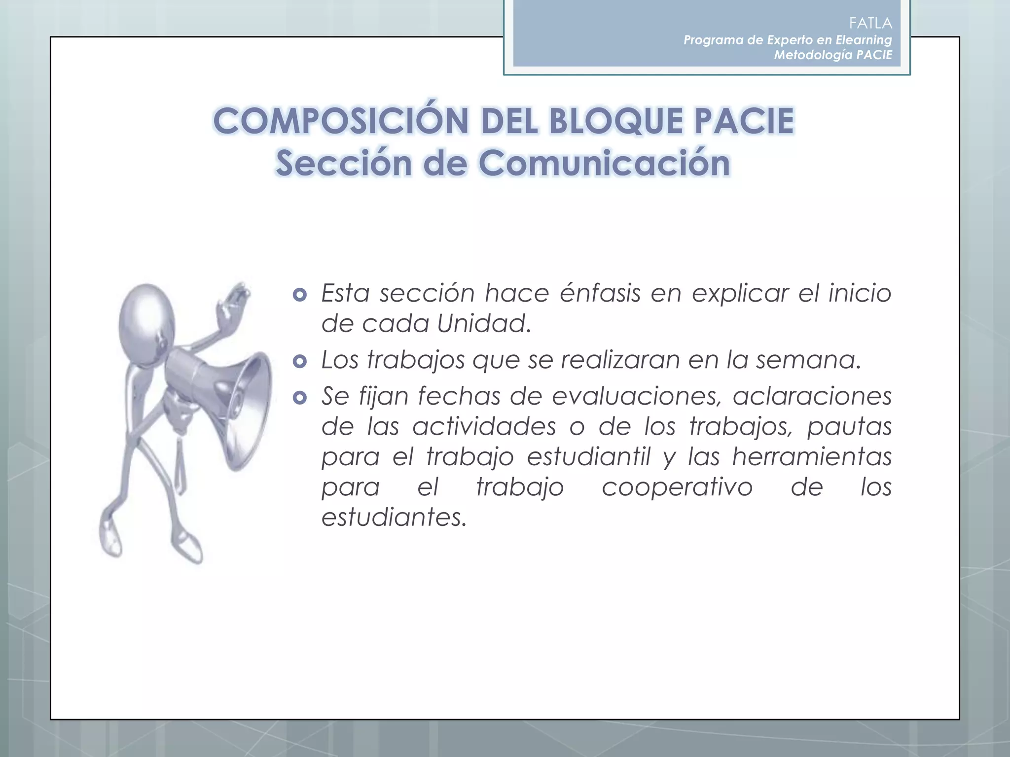 FATLAPrograma de Experto en ElearningMetodología PACIECOMPOSICIÓN DEL BLOQUE PACIESección de ComunicaciónEsta sección hace énfasis en explicar el inicio de cada Unidad.Los trabajos que se realizaran en la semana.Se fijan fechas de evaluaciones, aclaraciones de las actividades o de los trabajos, pautas para el trabajo estudiantil y las herramientas para el trabajo cooperativo de los estudiantes.