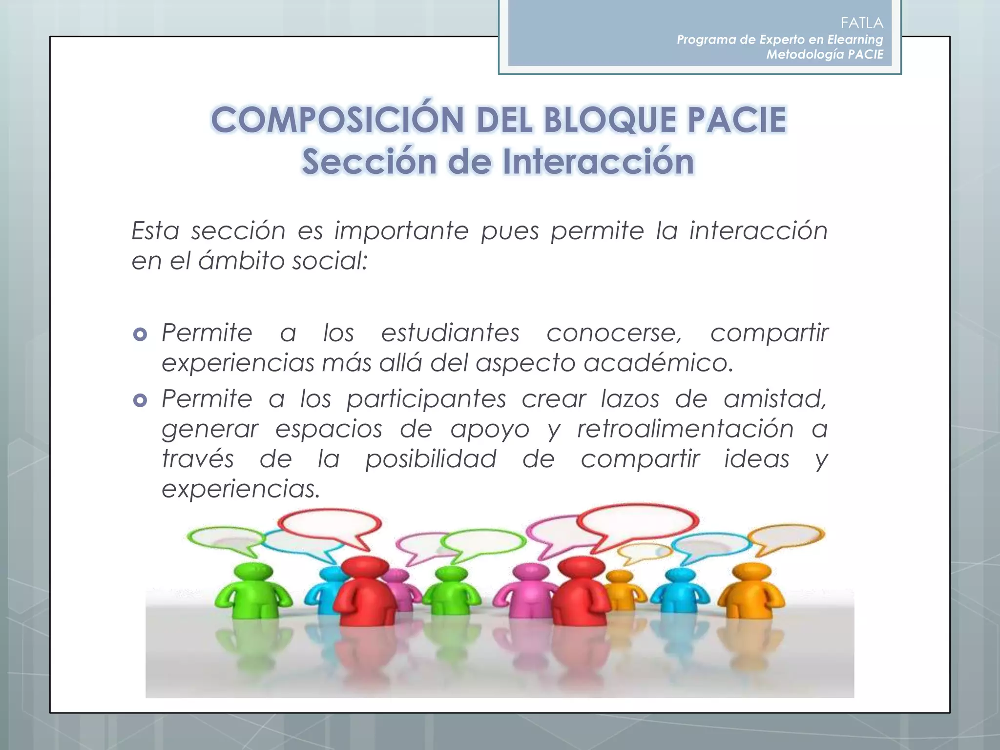FATLAPrograma de Experto en ElearningMetodología PACIECOMPOSICIÓN DEL BLOQUE PACIESección de InteracciónEsta sección es importante pues permite la interacción en el ámbito social:Permite a los estudiantes conocerse, compartir experiencias más allá del aspecto académico. Permite a los participantes crear lazos de amistad, generar espacios de apoyo y retroalimentación a través de la posibilidad de compartir ideas y experiencias.
