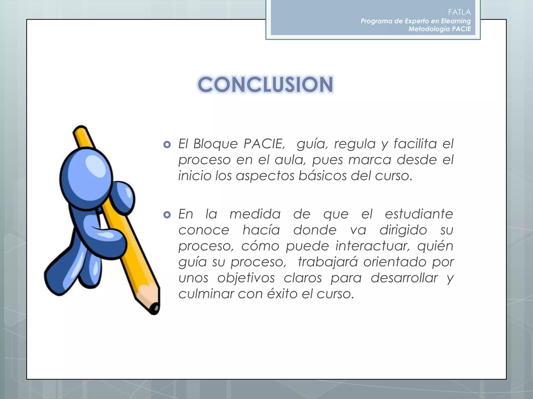FATLAPrograma de Experto en ElearningMetodología PACIECONCLUSIONEl Bloque PACIE,  guía, regula y facilita el proceso en el aula, pues marca desde el inicio los aspectos básicos del curso.En la medida de que el estudiante conoce hacía donde va dirigido su proceso, cómo puede interactuar, quién guía su proceso,  trabajará orientado por unos objetivos claros para desarrollar y culminar con éxito el curso. 