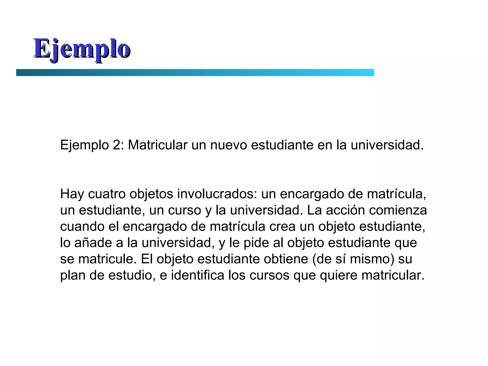 Ejemplo Ejemplo 2: Matricular un nuevo estudiante en la universidad. Hay cuatro objetos involucrados: un encargado de matrícula, un estudiante, un curso y la universidad. La acción comienza cuando el encargado de matrícula crea un objeto estudiante, lo añade a la universidad, y le pide al objeto estudiante que se matricule. El objeto estudiante obtiene (de sí mismo) su plan de estudio, e identifica los cursos que quiere matricular. 