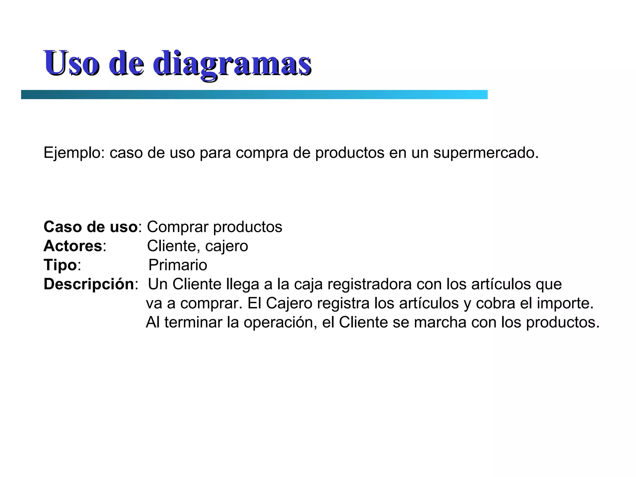 Uso de diagramas Ejemplo: caso de uso para compra de productos en un supermercado. Caso de uso : Comprar productos Actores :  Cliente, cajero Tipo :  Primario Descripción :  Un Cliente llega a la caja registradora con los artículos que va a comprar. El Cajero registra los artículos y cobra el importe. Al terminar la operación, el Cliente se marcha con los productos. 