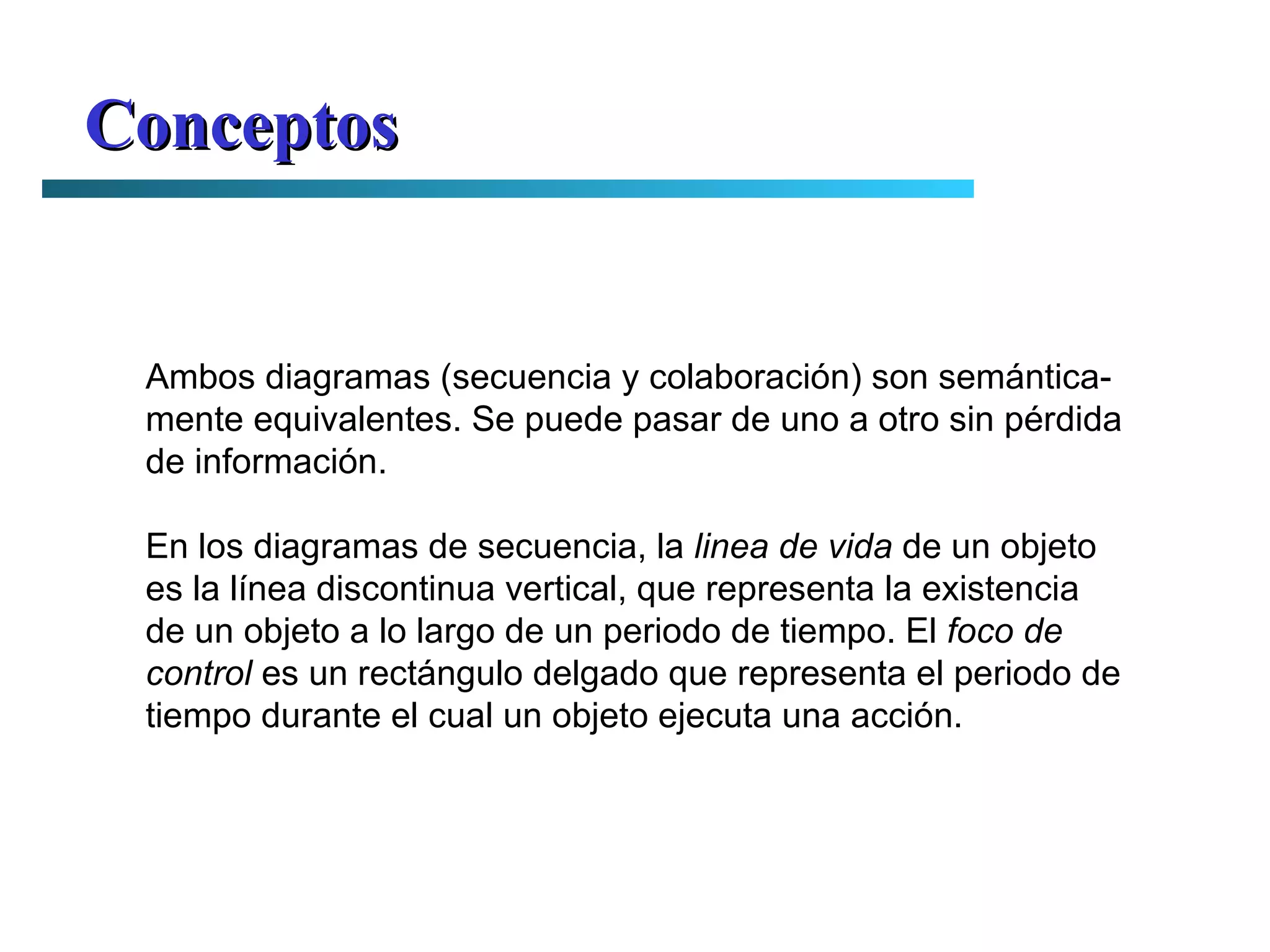 Conceptos Ambos diagramas (secuencia y colaboración) son semántica- mente equivalentes. Se puede pasar de uno a otro sin pérdida de información. En los diagramas de secuencia, la  linea de vida  de un objeto es la línea discontinua vertical, que representa la existencia de un objeto a lo largo de un periodo de tiempo. El  foco de control  es un rectángulo delgado que representa el periodo de tiempo durante el cual un objeto ejecuta una acción. 