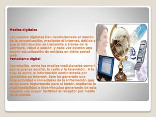 Medios digitales
Los medios digitales han revolucionado el mundo
de la comunicación, mediante el internet, debido a
que la información se transmite a través de la
escritura, video o sonido y cada vez existen una
mayor actualización de noticias en dicho portal
web.
Periodismo digital
Correlación entre los medios tradicionales como lo
son la prensa escrita, la radio y la televisión. A la
cual se suma la información suministrada por
periodista en internet. Este ha generado una
interactividad e inmediatez de la información que
es de suma importancia para el lector, mediante la
multimedialidad e hipervínculos generando de esta
manera una mayor facilidad al receptor por medio
de la noticia.
 