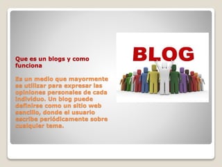 Que es un blogs y como
funciona
Es un medio que mayormente
se utilizar para expresar las
opiniones personales de cada
individuo. Un blog puede
definirse como un sitio web
sencillo, donde el usuario
escribe periódicamente sobre
cualquier tema.
 