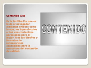 Contenido web
Es la facilitación que se
le da al navegador
mediante enlaces como
lo son, los hipervínculos
o link con contenidos
apropiados para el
lector, tras los diseños y
formatos de
autoservicios
concebidos para la
estructura del contenido
de calidad.
 