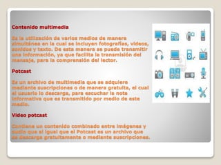 Contenido multimedia
Es la utilización de varios medios de manera
simultánea en la cual se incluyen fotografías, videos,
sonidos y texto. De esta manera se puede transmitir
una información, ya que facilita la transmisión del
mensaje, para la comprensión del lector.
Potcast
Es un archivo de multimedia que se adquiere
mediante suscripciones o de manera gratuita, el cual
el usuario lo descarga, para escuchar la nota
informativa que es transmitido por medio de este
medio.
Video potcast
Contiene un contenido combinado entre imágenes y
audio que al igual que el Potcast es un archivo que
se descarga gratuitamente o mediante suscripciones.
 