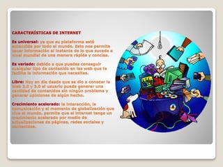 CARACTERÍSTICAS DE INTERNET
Es universal: ya que su plataforma está
extendida por todo el mundo. Esto nos permite
tener información al instante de lo que sucede a
nivel mundial de una manera rápida y concisa.
Es variado: debido a que puedes conseguir
cualquier tipo de contenido en las web que te
facilite la información que necesitas.
Libre: Hoy en día desde que se dio a conocer la
Web 2.0 y 3.0 el usuario puede generar una
cantidad de contenidos sin ningún problema y
generar opiniones de algún hecho.
Crecimiento acelerado: la interacción, la
comunicación y el momento de globalización que
vive el mundo, permite que el internet tenga un
crecimiento acelerado por medio de
actualizaciones de páginas, redes sociales y
contenidos.
 