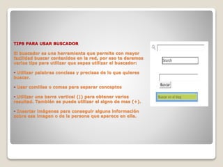 TIPS PARA USAR BUSCADOR
El buscador es una herramienta que permite con mayor
facilidad buscar contenidos en la red, por eso te daremos
varios tips para utilizar que sepas utilizar el buscador:
- Utilizar palabras concisas y precisas de lo que quieres
buscar.
- Usar comillas o comas para separar conceptos
- Utilizar una barra vertical (|) para obtener varios
resultad. También se puede utilizar el signo de mas (+).
- Insertar imágenes para conseguir alguna información
sobre esa imagen o de la persona que aparece en ella.
 