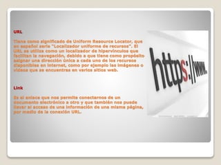URL
Tiene como significado de Uniform Resource Locator, que
en español seria “Localizador uniforme de recursos”. El
URL se utiliza como un localizador de hipervínculos que
facilitan la navegación, debido a que tiene como propósito
asignar una dirección única a cada uno de los recursos
disponibles en internet, como por ejemplo las imágenes o
videos que se encuentras en varios sitios web.
Link
Es el enlace que nos permite conectarnos de un
documento electrónico a otro y que también nos puede
llevar al acceso de una información de una misma página,
por medio de la conexión URL.
 