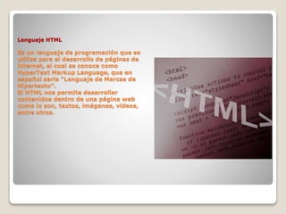 Lenguaje HTML
Es un lenguaje de programación que se
utiliza para el desarrollo de páginas de
internet, el cual se conoce como
HyperText Markup Language, que en
español seria “Lenguaje de Marcas de
Hipertexto”.
El HTML nos permite desarrollar
contenidos dentro de una página web
como lo son, textos, imágenes, videos,
entre otros.
 