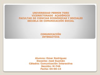 UNIVERSIDAD FERMIN TORO
VICERECTORADO ACADÉMICO
FACULTAD DE CIENCIAS ECONÓMICAS Y SOCIALES
ESCUELA DE COMUNICACIÓN SOCIAL
COMUNICACIÓN
INTERACTIVA
Alumno: Omar Rodriguez
Docente: José Guzmán
Cátedra: Comunicación Interactiva
Sección: M-746
Fecha: 04-06-14
 