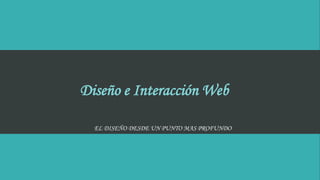 Diseño e Interacción Web
EL DISEÑO DESDE UN PUNTO MAS PROFUNDO
 