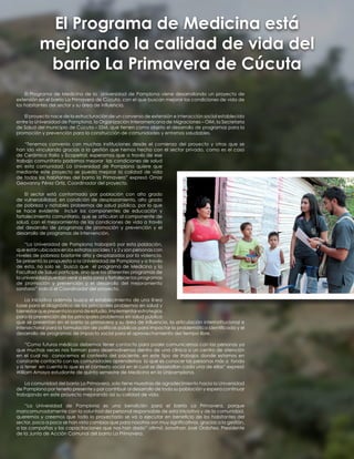 El Programa de Medicina de la Universidad de Pamplona viene desarrollando un proyecto de
extensión en el barrio La Primavera de Cúcuta, con el que buscan mejorar las condiciones de vida de
los habitantes del sector y su área de influencia.
El proyecto nace de la estructuración de un convenio de extensión e interacción social establecido
entre la Universidad de Pamplona, la Organización Interamericana de Migraciones – OIM, la Secretaria
de Salud del municipio de Cúcuta – SSM, que tienen como objeto el desarrollo de programas para la
promoción y prevención para la construcción de comunidades y entornos saludables.
“Tenemos convenio con muchas instituciones desde el comienzo del proyecto y otras que se
han ido vinculando gracias a la gestión que hemos hecho con el sector privado, como es el caso
de Cerámica Italia y Ecopetrol; esperamos que a través de ese
trabajo comunitario podamos mejorar las condiciones de salud
en esta comunidad. La Universidad de Pamplona quiere que
mediante este proyecto se pueda mejorar la calidad de vida
de todos los habitantes del barrio la Primavera” expresó Omar
Geovanny Pérez Ortiz, Coordinador del proyecto.
El sector está conformado por población con alto grado
de vulnerabilidad, en condición de desplazamiento, alto grado
de pobreza y notables problemas de salud pública, por lo que
se hace evidente incluir los componentes de educación y
fortalecimiento comunitario, que se articulan al componente de
salud, con el mejoramiento de las condiciones de vida a través
del desarrollo de programas de promoción y prevención y el
desarrollo de programas de intervención.
“La Universidad de Pamplona trabajará por esta población,
que están ubicados en los estratos sociales 1 y 2 y son personas con
niveles de pobreza bastante alto y desplazados por la violencia.
Se presentó la propuesta a la Universidad de Pamplona y a través
de esta, no solo se busca que el programa de Medicina y la
Facultad de Salud participe, sino que los diferentes programas de
la universidad puedan venir a esta zona y fortalecer los programas
de promoción y prevención y el desarrollo del mejoramiento
sanitario” indicó el Coordinador del proyecto.
La iniciativa además busca el establecimiento de una línea
base para el diagnóstico de los principales problemas en salud y
bienestarquepresentalazonadeestudio,implementarestrategias
para la prevención de los principales problemas en salud pública
que se presentan en el barrio la primavera y su área de influencia, la articulación interinstitucional e
intersectorial para la formulación de políticas públicas para impactar la problemática identificada y el
desarrollo de programas de impacto social para el aprovechamiento del tiempo libre.
“Como futuros médicos debemos tener contacto para poder comunicarnos con las personas ya
que muchas veces nos forman para desenvolvernos dentro de una clínica o un centro de atención
en el cual no conocemos el contexto del paciente, en este tipo de trabajos donde estamos en
constante contacto con las comunidades aprendemos lo que es conocer las personas más a fondo
y a tener en cuenta lo que es el contexto social en el cual se desarrollan cada una de ellas” expresó
William Amaya estudiante de quinto semestre de Medicina en la Unipamplona.
La comunidad del barrio La Primavera, solo tiene muestras de agradecimiento hacia la Universidad
de Pamplona por tenerlo presente y por contribuir al desarrollo de toda su población y espera continuar
trabajando en este proyecto mejorando así su calidad de vida.
“La Universidad de Pamplona es una bendición para el barrio La Primavera, porque
mancomunadamente con la voluntad del personal responsable de esta iniciativa y de la comunidad,
queremos y creemos que todo lo proyectado se va a ejecutar en beneficio de los habitantes del
sector, poco a poco se han visto cambios que para nosotros son muy significativos, gracias a la gestión,
a las campañas y las capacitaciones que nos han dado” afirmó Jonathan José Ordoñez, Presidente
de la Junta de Acción Comunal del barrio La Primavera.
El Programa de Medicina está
mejorando la calidad de vida del
barrio La Primavera de Cúcuta
 