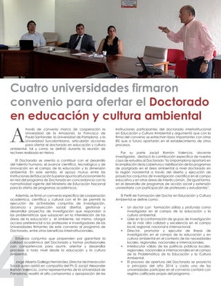 través de convenio marco de cooperación la
Universidad de la Amazonía, la Francisco de
Paula Santander, la Universidad de Pamplona, y la
Universidad Surcolombiana, articularán acciones
para ofertar el doctorado en educación y cultura
ambiental, tal y como se definió durante la reunión de
rectores realizada en Neiva.
El Doctorado se orienta a contribuir con el desarrollo
del talento humano, el avance científico, tecnológico y de
innovación en el campo de la educación y la dimensión
ambiental. En este sentido, el apoyo mutuo entre las
InstitucionesdeEducaciónSuperiorapuntaalfuncionamiento
en red del programa de Doctorado en concordancia con la
normatividad vigente del Ministerio de Educación Nacional
para la oferta de programas académicos.
Además, se firmó un convenio específico de cooperación
académica, científica y cultural con el fin de permitir la
ejecución de actividades conjuntas de investigación,
docencia y proyección social; diseñar, gestionar y
desarrollar proyectos de investigación que respondan a
las problemáticas que subyacen en la interrelación de las
áreas de la educación y el ambiente, así mismo, otorgar
acceso preferencial a los profesores e investigadores de las
Universidades firmantes de este convenio al programa de
Doctorado, entre otros beneficios interinstitucionales.
Esfuerzos conjuntos que propenden por garantizar la
calidad académica del Doctorado y formar profesionales
con competencias para asumir, orientar y desarrollar
procesos a todo nivel desde la educación y la cultura
ambiental.
Jorge Alberto Gallego Hernández, Director de Interacción
Social quien asistió en compañía del Ph D Jacipt Alexander
Ramón Valencia, como representantes de la Universidad de
Pamplona, resaltó el alto compromiso y apropiación de las
Cuatro universidades firmaron
convenio para ofertar el Doctorado
en educación y cultura ambiental
Instituciones participantes del doctorado interinstitucional
en Educación y Cultura Ambiental y argumentó que con la
firma del convenio se estrechan lazos importantes con otras
IES que a futuro aportarán en el establecimiento de otros
procesos.
Por su parte Jacipt Ramón Valencia, docente
investigador, destacó la contribución específica de nuestra
casa de estudios al Doctorado “la Unipamplona aportará en
la ampliación de la cobertura y visibilización de los programas
de postgrado en el área ambiental a nivel doctorado en
la región nororiental a través del diseño y ejecución de
proyectos conjuntos de investigación científica en el campo
educativo y en otras áreas de interés común. De igual forma,
en el desarrollo de programas de acción social y extensión
universitaria con participación de profesores y estudiantes”.
El Perfil de Formación del Doctor en Educación y Cultura
Ambiental se define como:
•	 Un doctor con formación sólida y profunda como
investigador en el campo de la educación y la
cultura ambiental.
•	 Líder en la conformación de grupos de investigación
de la más alta calidad y excelencia en el campo
local, regional, nacional e internacional.
•	 Director, promotor y ejecutor de líneas de
investigación en el campo de la educación y en
cultura ambiental en el contexto de las necesidades
locales, regionales, nacionales e internacionales.
•	 Interlocutor válido de las políticas públicas locales,
regionales, nacionales e internacionales en el campo
de la Problemática de la Educación y la Cultura
Ambiental.
•	 El proceso de apertura del Doctorado se proyecta
a principios del año 2014 y cada una de las
universidades partícipes en el convenio contará con
registro calificado propio del programa.
A
 