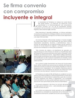 a Universidad de Pamplona en cabeza de nuestro Rector
Elio Daniel Serrano y la Dirección de Interacción Social
apuntándole a la internacionalización del conocimiento,
firman convenio con uno de los proveedores privados
canadienses más reconocidos a nivel internacional en la formación
lingüística de los idiomas inglés y francés.
Estrie International desarrolla habilidades en idiomas extranjeros
necesarias para participar en el diálogo cotidiano, la comunicación en
los entornos académicos y de negocios, las interacciones diplomáticas
y los viajes internacionales.
Uno de los horizontes institucionales empieza a hacerse tangible
en nuestra Alma Mater y es la oportunidad de que toda la familia
Unipamplona (estudiantes, docentes y administrativos), inicie el
proceso de aprendizaje de una segunda lengua que les permita la
inserción al mundo laboral tan exigente y al fortalecimiento de los
procesos de investigación e intercambio académico.
“Este convenio da cabida a la importancia de aprender una
segunda lengua en estos tiempos en donde la competitividad debe
ser inherente a los procesos educativos de nuestra universidad” acotó
el Director de Interacción Social, Jorge Alberto Gallego Hernández,
quien también hizo énfasis en que vendrán nuevas alianzas interesantes
que beneficiaran no sólo a todos los estudiantes sino también a toda
la comunidad que hace parte de nuestra casa de estudios directa o
indirectamente.
Por su parte la auxiliar administrativa de interacción Social Andrea
Duran Jaimes manifestó que este proceso es resultado del interés por
parte de la rectoría en potenciar capacidades integrales en todos los
programas de la Unipamplona “Es un propósito importante para la
Administración que se fortalezcan los procesos de interacción social
con la firma de estas alianzas” señaló la Comunicadora Social.
En Pamplona y la sede de Villa del Rosario se socializó el convenio
ante la comunidad académica y personal administrativo a través de la
representante por Latinoamérica, Luzalyne Díaz, quien dio a conocer
los cinco programas que oferta su organización y las actividades
extracurriculares en las que pueden participar quienes se inscriban y
aprovechen esta oportunidad que les ofrece la Unipamplona.
El convenio empezará a dar frutos con el inicio del primer curso
de inglés general el 20 de Junio y será extendido para el segundo
semestre de este año 2013.
En la oficina de Interacción Social ubicada en las instalaciones
de Plataforma se atenderán las inquietudes de los interesados y se
suministrará la información completa de acceso a los programas.
Se firma convenio
con compromiso
incluyente e integral
L
 