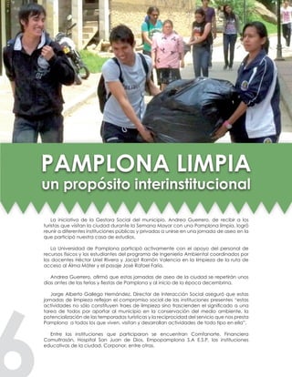 La iniciativa de la Gestora Social del municipio, Andrea Guerrero, de recibir a los
turistas que visitan la ciudad durante la Semana Mayor con una Pamplona limpia, logró
reunir a diferentes instituciones públicas y privadas a unirse en una jornada de aseo en la
que participó nuestra casa de estudios.
La Universidad de Pamplona participó activamente con el apoyo del personal de
recursos físicos y los estudiantes del programa de Ingeniería Ambiental coordinados por
los docentes Héctor Uriel Rivera y Jacipt Ramón Valencia en la limpieza de la ruta de
acceso al Álma Máter y el pasaje José Rafael Faría.
Andrea Guerrero, afirmó que estas jornadas de aseo de la ciudad se repetirán unos
días antes de las ferias y fiestas de Pamplona y al inicio de la época decembrina.
Jorge Alberto Gallego Hernández, Director de Interacción Social aseguró que estas
jornadas de limpieza reflejan el compromiso social de las instituciones presentes “estas
actividades no sólo constituyen traes de limpieza sino trascienden el significado a una
tarea de todos por aportar al municipio en la conservación del medio ambiente, la
potencialización de las temporadas turísticas y la reciprocidad del servicio que nos presta
Pamplona a todos los que viven, visitan y desarrollan actividades de todo tipo en ella”.
Entre las instituciones que participaron se encuentran Comfanorte, Financiera
Comultrasán, Hospital San Juan de Dios, Empopamplona S.A E.S.P, las instituciones
educativas de la ciudad, Corponor, entre otras.
PAMPLONA LIMPIA
un propósito interinstitucional
 