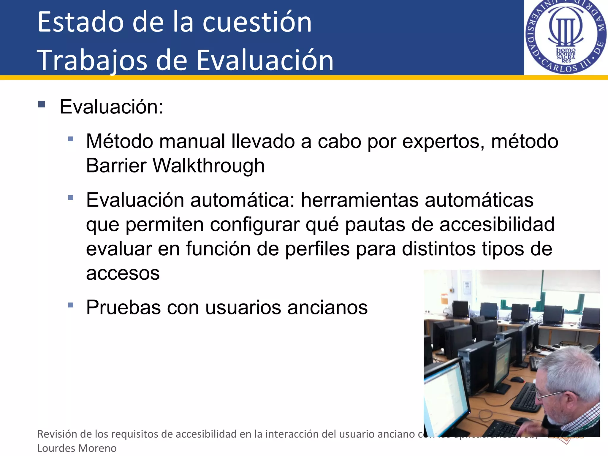 Estado de la cuestión
Trabajos de Evaluación
 Evaluación:
 Método manual llevado a cabo por expertos, método
Barrier Walkthrough
 Evaluación automática: herramientas automáticas
que permiten configurar qué pautas de accesibilidad
evaluar en función de perfiles para distintos tipos de
accesos
 Pruebas con usuarios ancianos
Revisión de los requisitos de accesibilidad en la interacción del usuario anciano con las aplicaciones web,
Lourdes Moreno
 