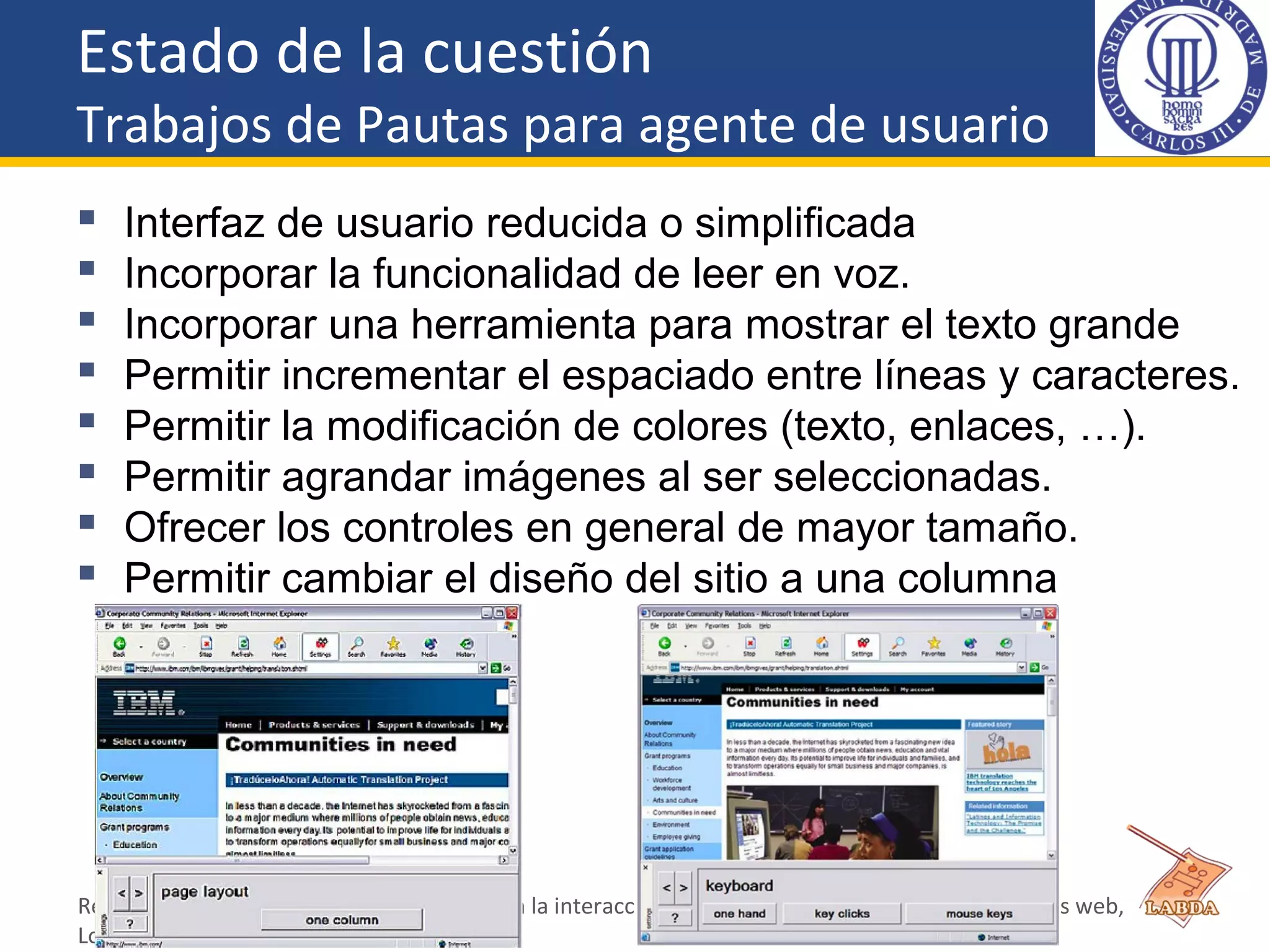 Estado de la cuestión
Trabajos de Pautas para agente de usuario
 Interfaz de usuario reducida o simplificada
 Incorporar la funcionalidad de leer en voz.
 Incorporar una herramienta para mostrar el texto grande
 Permitir incrementar el espaciado entre líneas y caracteres.
 Permitir la modificación de colores (texto, enlaces, …).
 Permitir agrandar imágenes al ser seleccionadas.
 Ofrecer los controles en general de mayor tamaño.
 Permitir cambiar el diseño del sitio a una columna
Revisión de los requisitos de accesibilidad en la interacción del usuario anciano con las aplicaciones web,
Lourdes Moreno
 