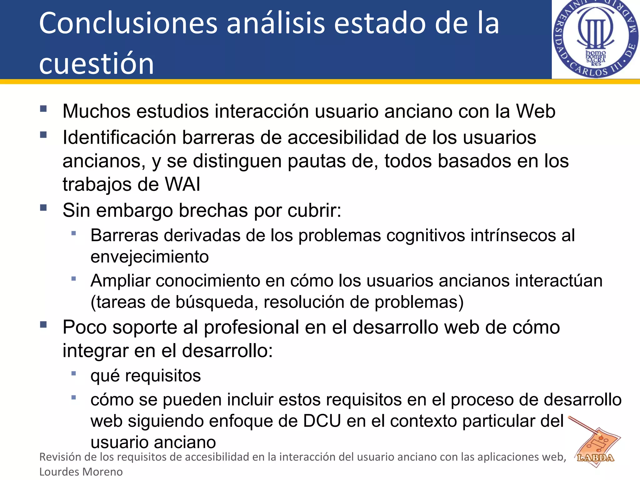 Conclusiones análisis estado de la
cuestión
 Muchos estudios interacción usuario anciano con la Web
 Identificación barreras de accesibilidad de los usuarios
ancianos, y se distinguen pautas de, todos basados en los
trabajos de WAI
 Sin embargo brechas por cubrir:
 Barreras derivadas de los problemas cognitivos intrínsecos al
envejecimiento
 Ampliar conocimiento en cómo los usuarios ancianos interactúan
(tareas de búsqueda, resolución de problemas)
 Poco soporte al profesional en el desarrollo web de cómo
integrar en el desarrollo:
 qué requisitos
 cómo se pueden incluir estos requisitos en el proceso de desarrollo
web siguiendo enfoque de DCU en el contexto particular del
usuario anciano
Revisión de los requisitos de accesibilidad en la interacción del usuario anciano con las aplicaciones web,
Lourdes Moreno
 