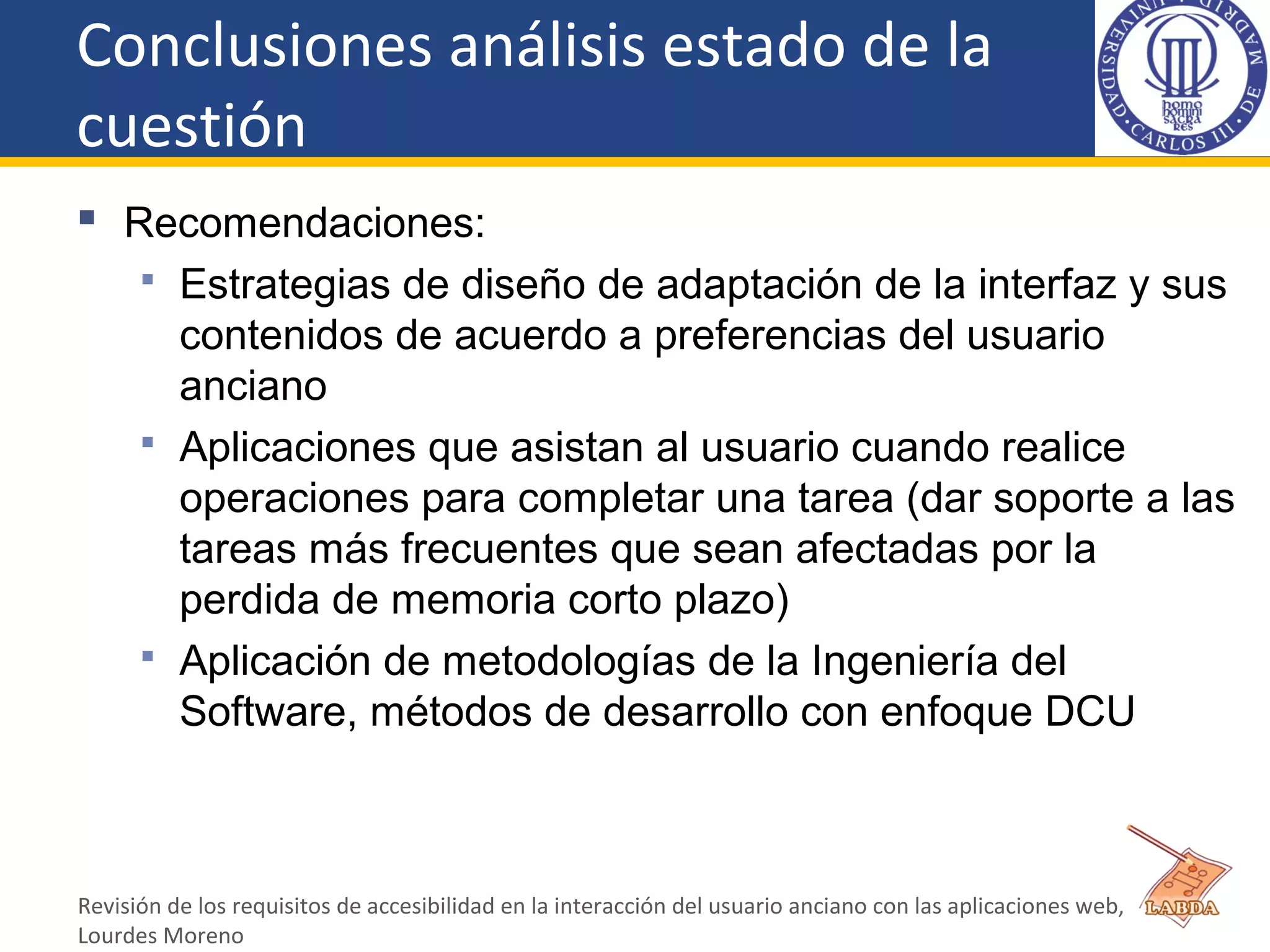 Conclusiones análisis estado de la
cuestión
 Recomendaciones:
 Estrategias de diseño de adaptación de la interfaz y sus
contenidos de acuerdo a preferencias del usuario
anciano
 Aplicaciones que asistan al usuario cuando realice
operaciones para completar una tarea (dar soporte a las
tareas más frecuentes que sean afectadas por la
perdida de memoria corto plazo)
 Aplicación de metodologías de la Ingeniería del
Software, métodos de desarrollo con enfoque DCU
Revisión de los requisitos de accesibilidad en la interacción del usuario anciano con las aplicaciones web,
Lourdes Moreno
 